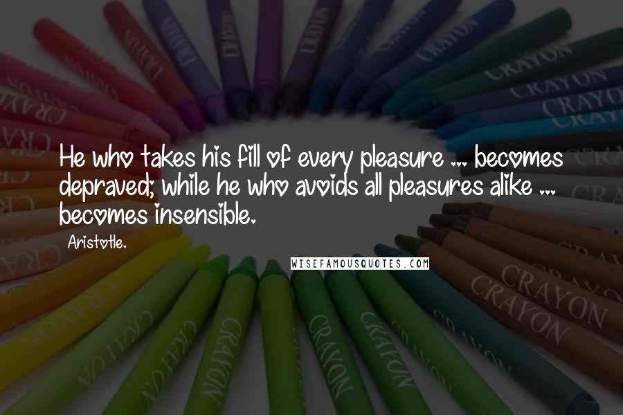 Aristotle. Quotes: He who takes his fill of every pleasure ... becomes depraved; while he who avoids all pleasures alike ... becomes insensible.