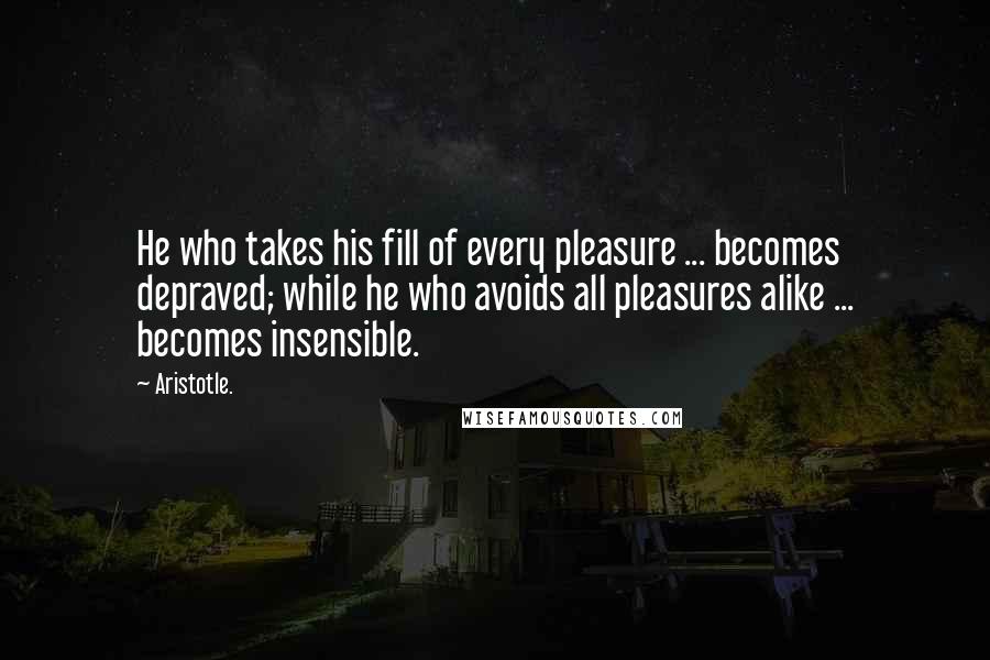 Aristotle. Quotes: He who takes his fill of every pleasure ... becomes depraved; while he who avoids all pleasures alike ... becomes insensible.