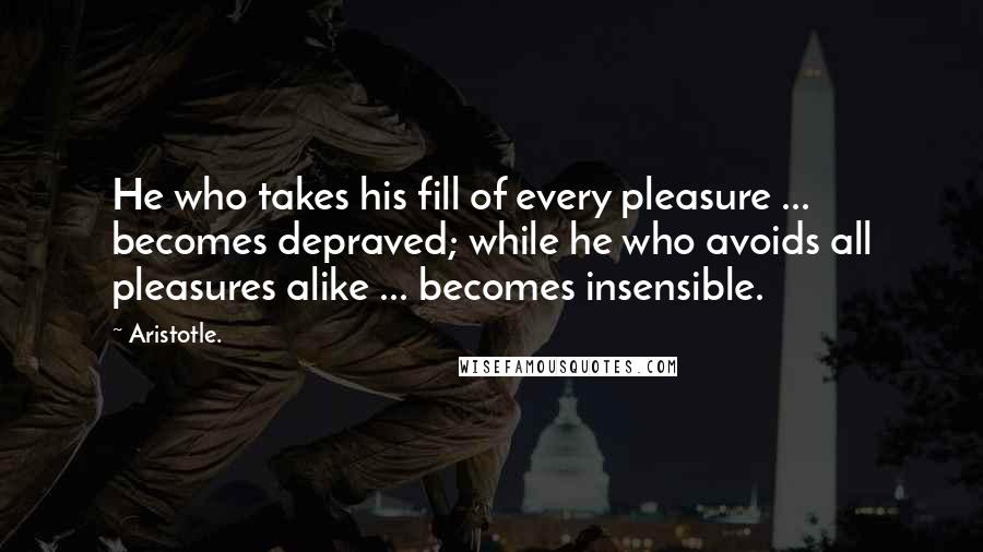 Aristotle. Quotes: He who takes his fill of every pleasure ... becomes depraved; while he who avoids all pleasures alike ... becomes insensible.