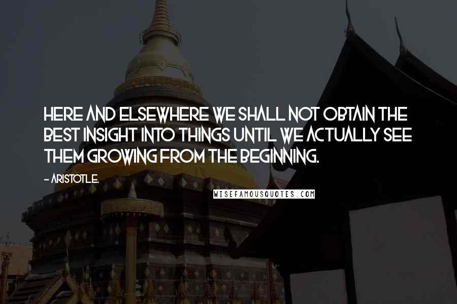 Aristotle. Quotes: Here and elsewhere we shall not obtain the best insight into things until we actually see them growing from the beginning.