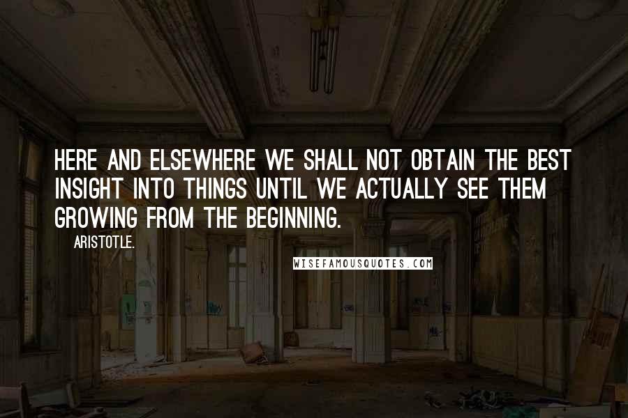 Aristotle. Quotes: Here and elsewhere we shall not obtain the best insight into things until we actually see them growing from the beginning.