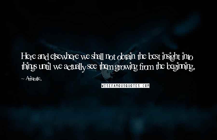 Aristotle. Quotes: Here and elsewhere we shall not obtain the best insight into things until we actually see them growing from the beginning.