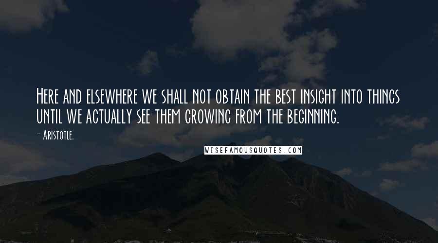 Aristotle. Quotes: Here and elsewhere we shall not obtain the best insight into things until we actually see them growing from the beginning.