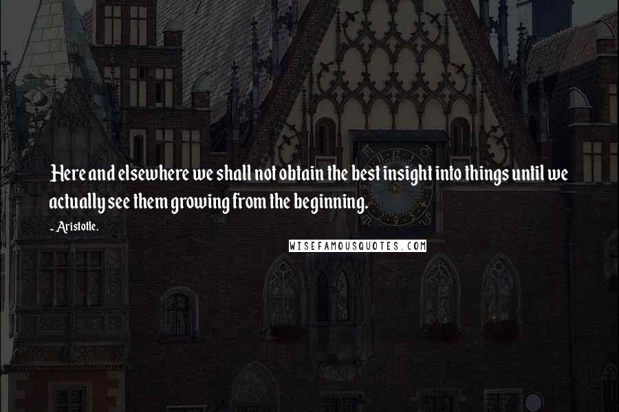 Aristotle. Quotes: Here and elsewhere we shall not obtain the best insight into things until we actually see them growing from the beginning.