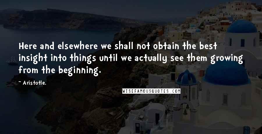 Aristotle. Quotes: Here and elsewhere we shall not obtain the best insight into things until we actually see them growing from the beginning.