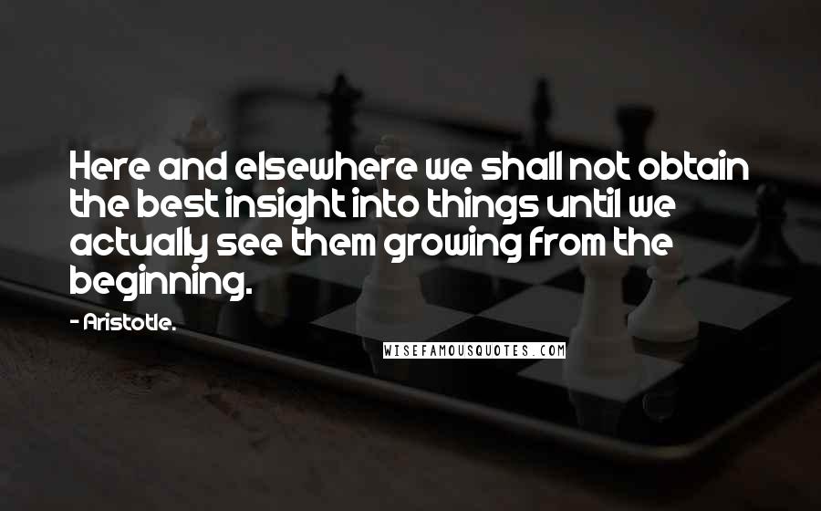 Aristotle. Quotes: Here and elsewhere we shall not obtain the best insight into things until we actually see them growing from the beginning.