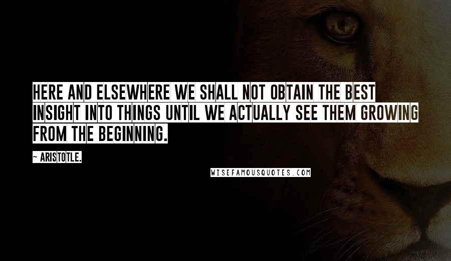 Aristotle. Quotes: Here and elsewhere we shall not obtain the best insight into things until we actually see them growing from the beginning.