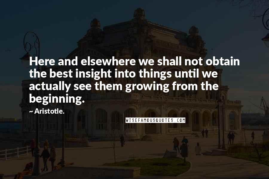 Aristotle. Quotes: Here and elsewhere we shall not obtain the best insight into things until we actually see them growing from the beginning.
