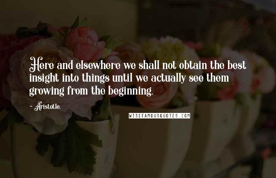 Aristotle. Quotes: Here and elsewhere we shall not obtain the best insight into things until we actually see them growing from the beginning.