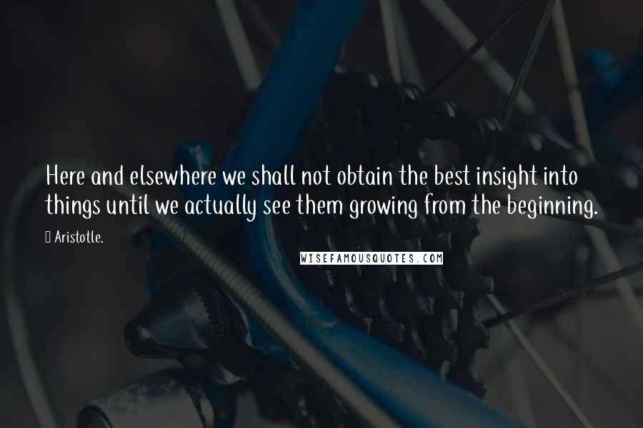 Aristotle. Quotes: Here and elsewhere we shall not obtain the best insight into things until we actually see them growing from the beginning.