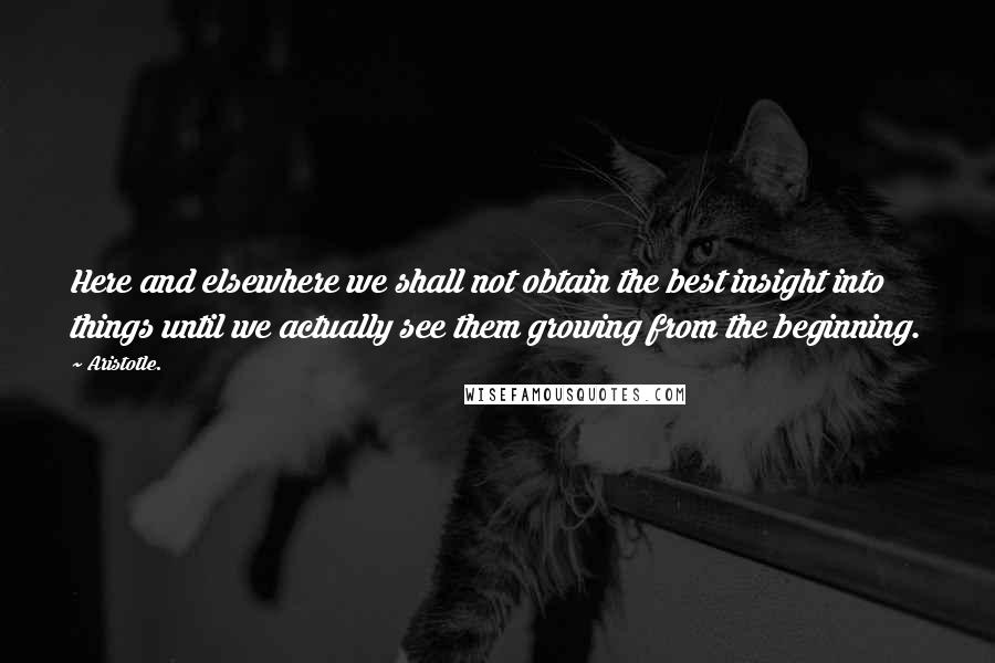 Aristotle. Quotes: Here and elsewhere we shall not obtain the best insight into things until we actually see them growing from the beginning.