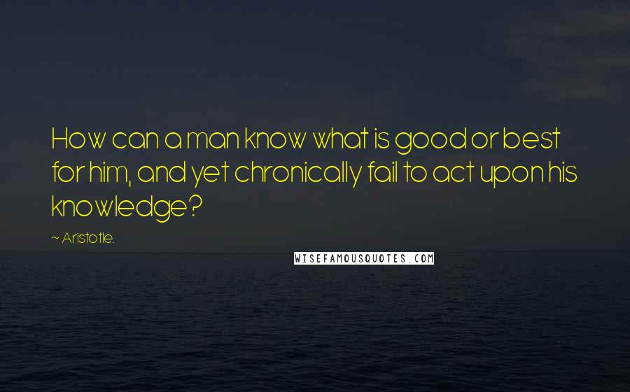 Aristotle. Quotes: How can a man know what is good or best for him, and yet chronically fail to act upon his knowledge?