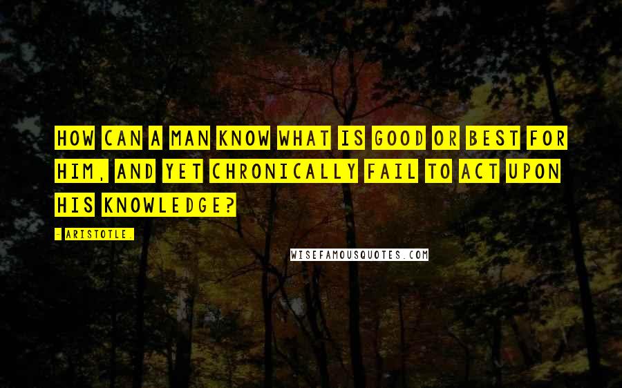 Aristotle. Quotes: How can a man know what is good or best for him, and yet chronically fail to act upon his knowledge?