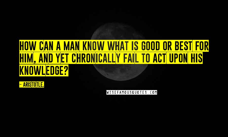 Aristotle. Quotes: How can a man know what is good or best for him, and yet chronically fail to act upon his knowledge?