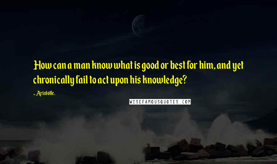 Aristotle. Quotes: How can a man know what is good or best for him, and yet chronically fail to act upon his knowledge?