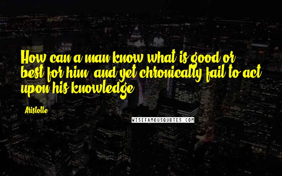 Aristotle. Quotes: How can a man know what is good or best for him, and yet chronically fail to act upon his knowledge?