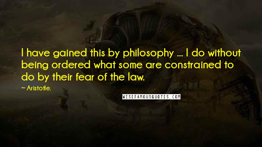 Aristotle. Quotes: I have gained this by philosophy ... I do without being ordered what some are constrained to do by their fear of the law.