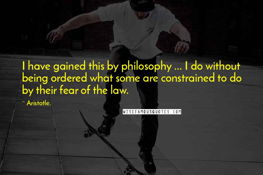 Aristotle. Quotes: I have gained this by philosophy ... I do without being ordered what some are constrained to do by their fear of the law.