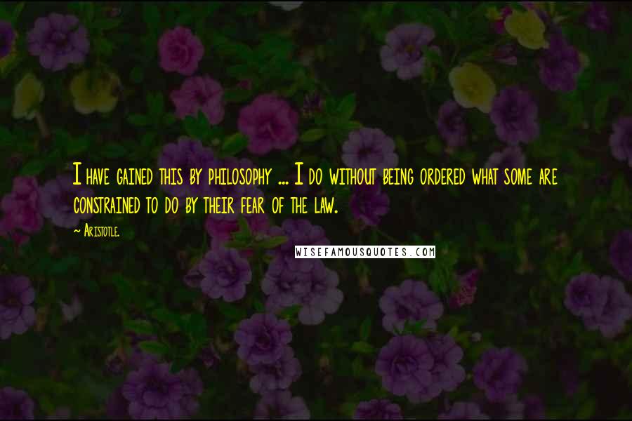 Aristotle. Quotes: I have gained this by philosophy ... I do without being ordered what some are constrained to do by their fear of the law.