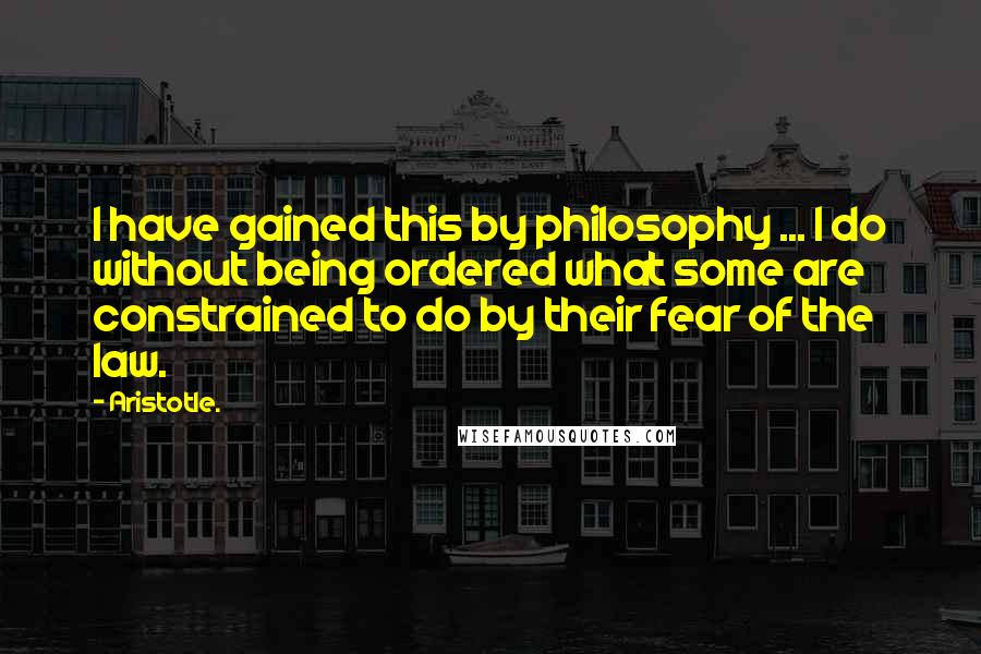 Aristotle. Quotes: I have gained this by philosophy ... I do without being ordered what some are constrained to do by their fear of the law.