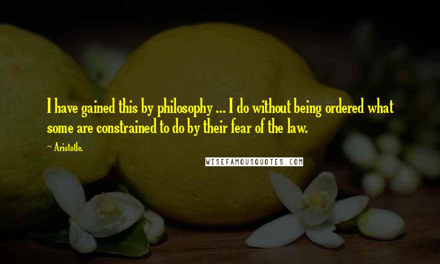 Aristotle. Quotes: I have gained this by philosophy ... I do without being ordered what some are constrained to do by their fear of the law.