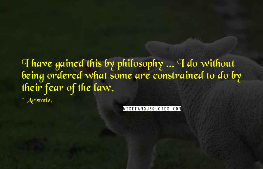 Aristotle. Quotes: I have gained this by philosophy ... I do without being ordered what some are constrained to do by their fear of the law.