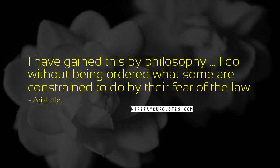 Aristotle. Quotes: I have gained this by philosophy ... I do without being ordered what some are constrained to do by their fear of the law.