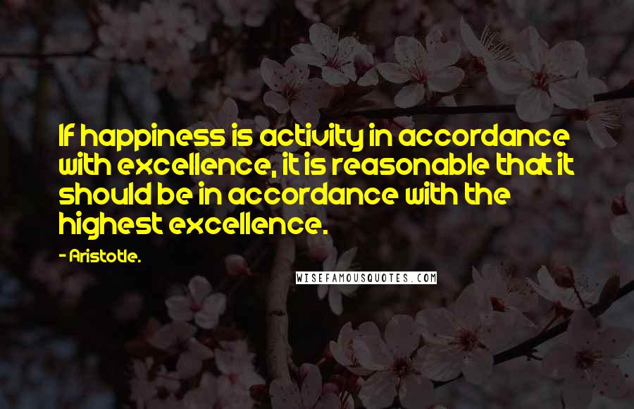 Aristotle. Quotes: If happiness is activity in accordance with excellence, it is reasonable that it should be in accordance with the highest excellence.