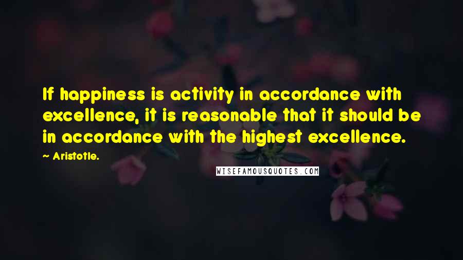 Aristotle. Quotes: If happiness is activity in accordance with excellence, it is reasonable that it should be in accordance with the highest excellence.