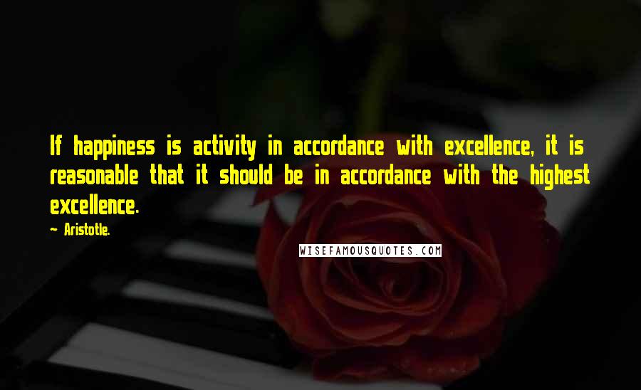 Aristotle. Quotes: If happiness is activity in accordance with excellence, it is reasonable that it should be in accordance with the highest excellence.