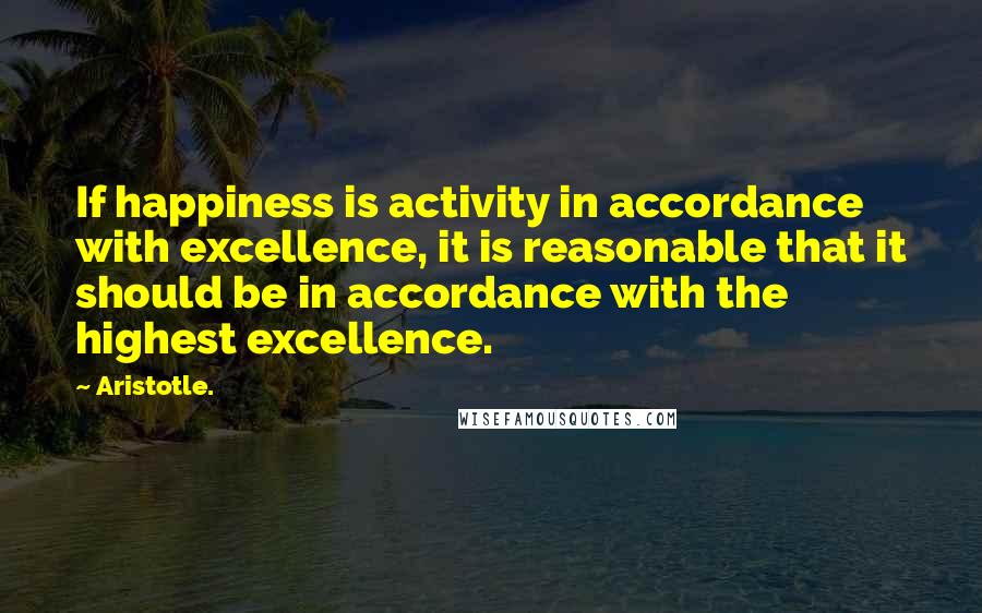 Aristotle. Quotes: If happiness is activity in accordance with excellence, it is reasonable that it should be in accordance with the highest excellence.