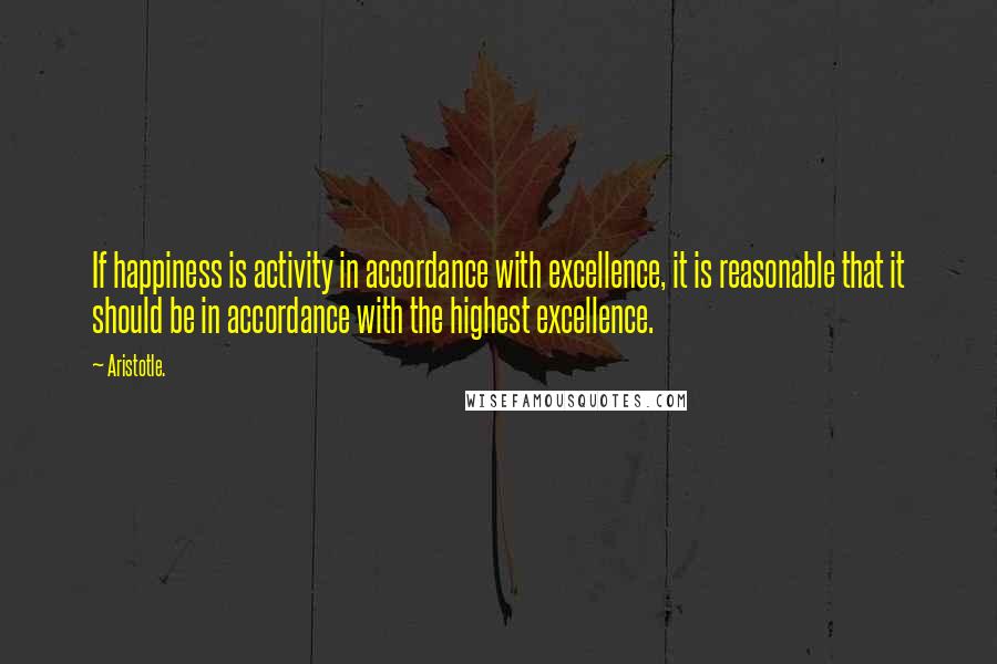 Aristotle. Quotes: If happiness is activity in accordance with excellence, it is reasonable that it should be in accordance with the highest excellence.