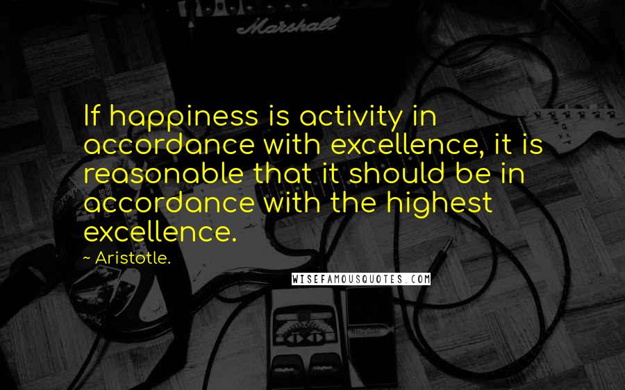 Aristotle. Quotes: If happiness is activity in accordance with excellence, it is reasonable that it should be in accordance with the highest excellence.