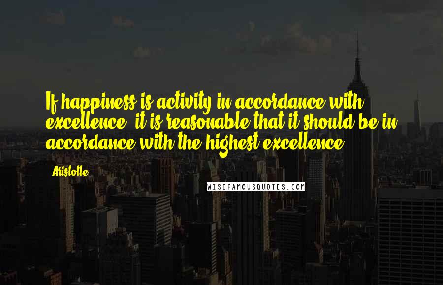 Aristotle. Quotes: If happiness is activity in accordance with excellence, it is reasonable that it should be in accordance with the highest excellence.