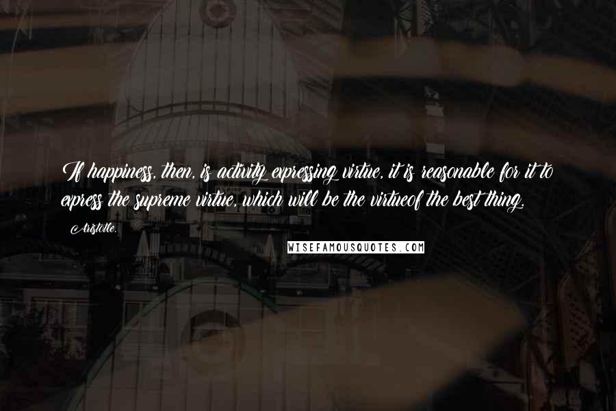 Aristotle. Quotes: If happiness, then, is activity expressing virtue, it is reasonable for it to express the supreme virtue, which will be the virtueof the best thing.