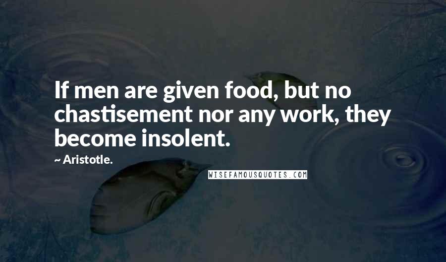 Aristotle. Quotes: If men are given food, but no chastisement nor any work, they become insolent.