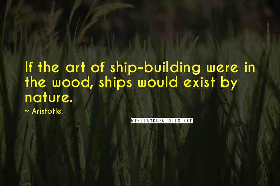 Aristotle. Quotes: If the art of ship-building were in the wood, ships would exist by nature.