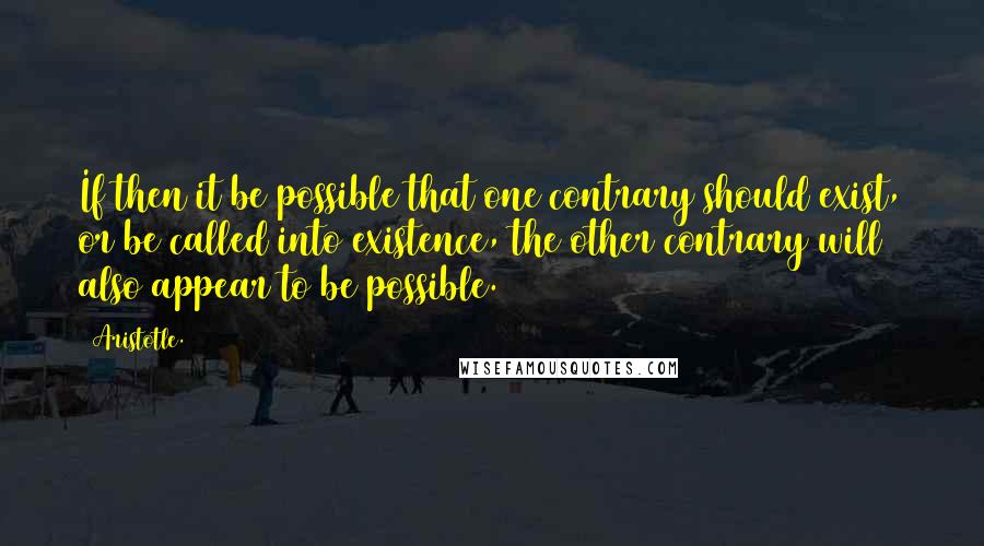 Aristotle. Quotes: If then it be possible that one contrary should exist, or be called into existence, the other contrary will also appear to be possible.