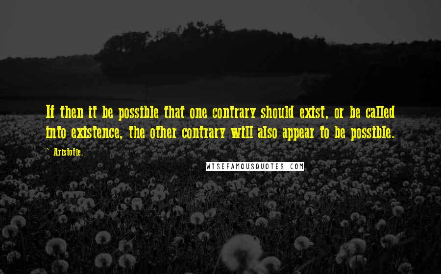 Aristotle. Quotes: If then it be possible that one contrary should exist, or be called into existence, the other contrary will also appear to be possible.