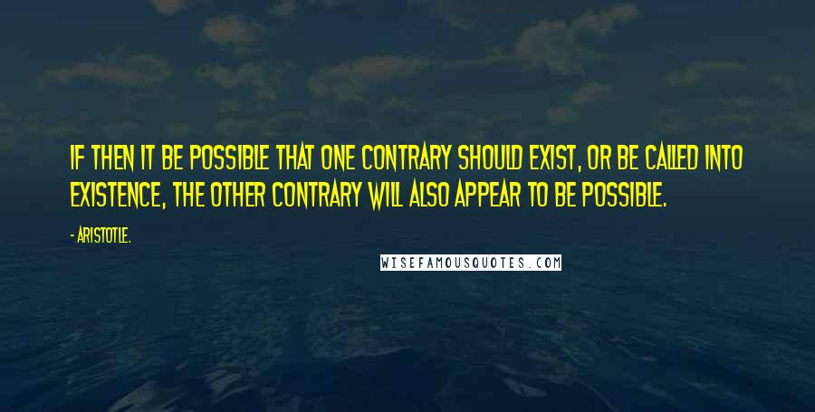 Aristotle. Quotes: If then it be possible that one contrary should exist, or be called into existence, the other contrary will also appear to be possible.