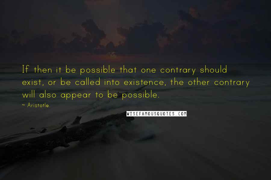 Aristotle. Quotes: If then it be possible that one contrary should exist, or be called into existence, the other contrary will also appear to be possible.