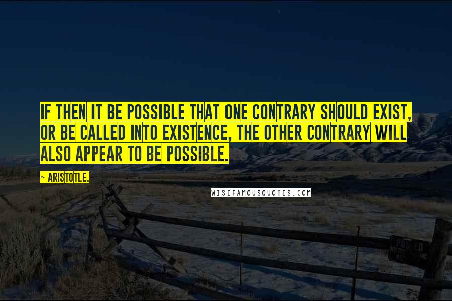 Aristotle. Quotes: If then it be possible that one contrary should exist, or be called into existence, the other contrary will also appear to be possible.