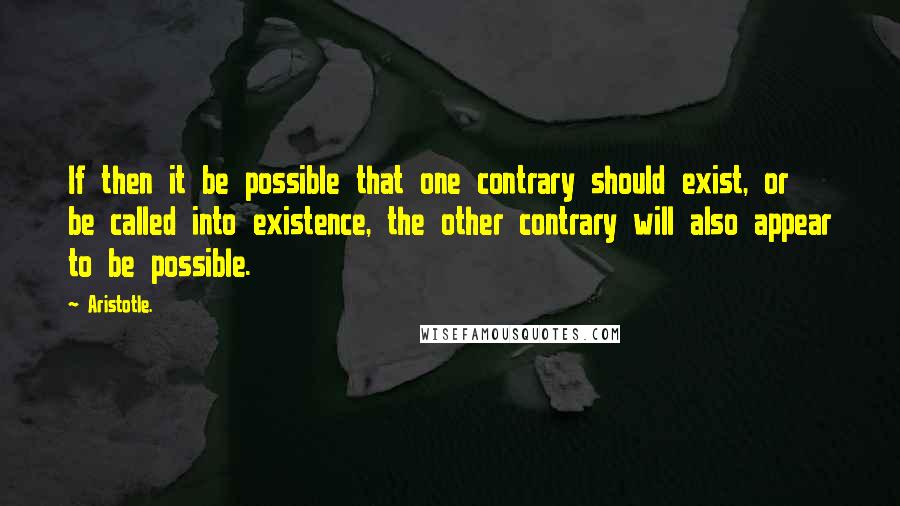 Aristotle. Quotes: If then it be possible that one contrary should exist, or be called into existence, the other contrary will also appear to be possible.