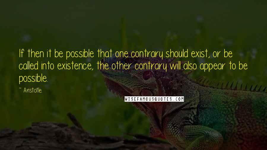 Aristotle. Quotes: If then it be possible that one contrary should exist, or be called into existence, the other contrary will also appear to be possible.