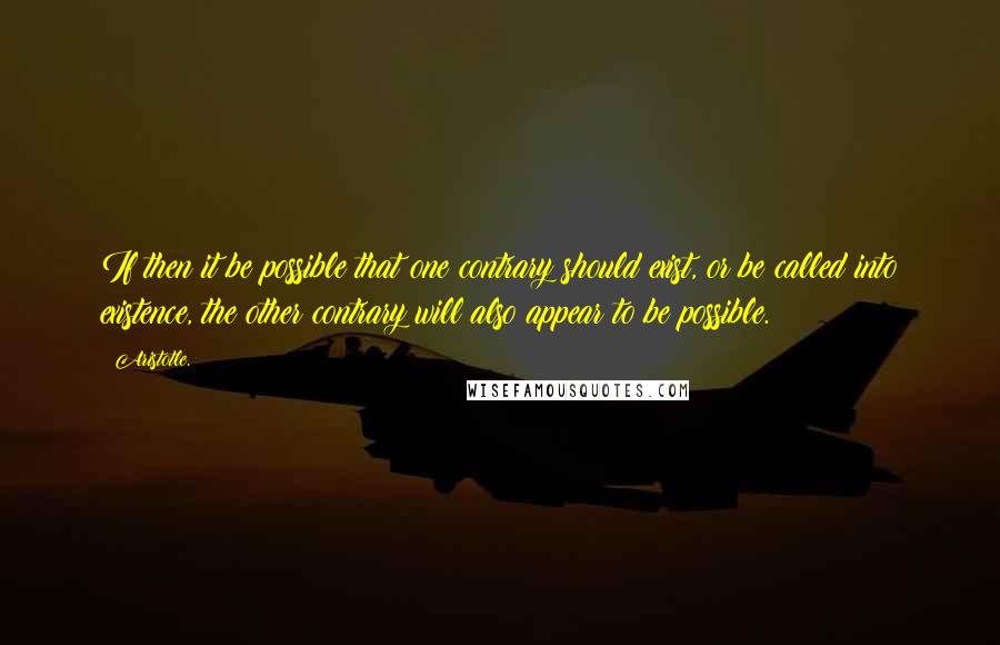 Aristotle. Quotes: If then it be possible that one contrary should exist, or be called into existence, the other contrary will also appear to be possible.