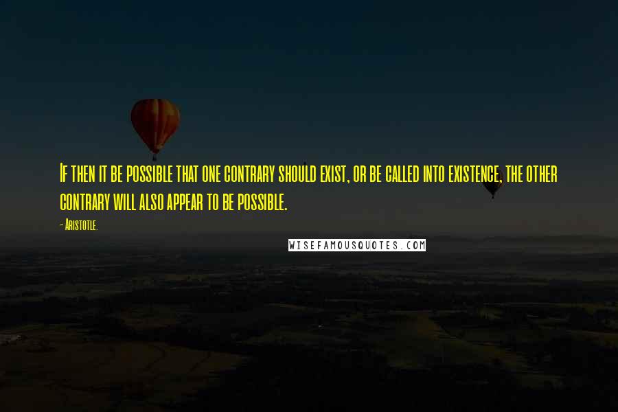 Aristotle. Quotes: If then it be possible that one contrary should exist, or be called into existence, the other contrary will also appear to be possible.