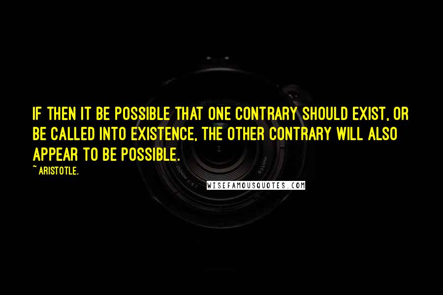 Aristotle. Quotes: If then it be possible that one contrary should exist, or be called into existence, the other contrary will also appear to be possible.