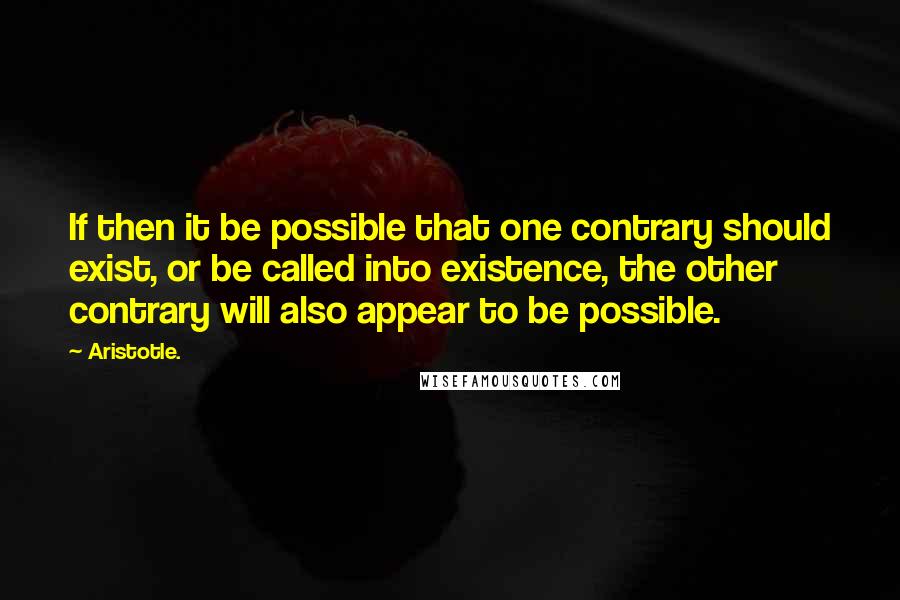 Aristotle. Quotes: If then it be possible that one contrary should exist, or be called into existence, the other contrary will also appear to be possible.