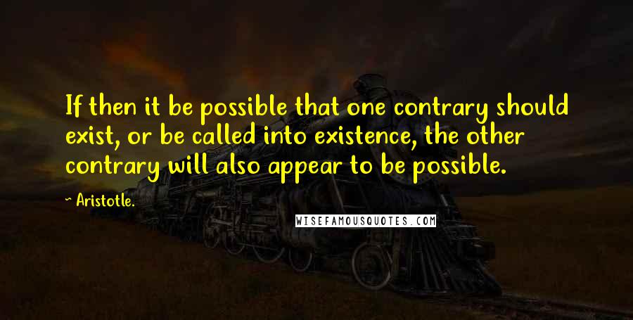 Aristotle. Quotes: If then it be possible that one contrary should exist, or be called into existence, the other contrary will also appear to be possible.