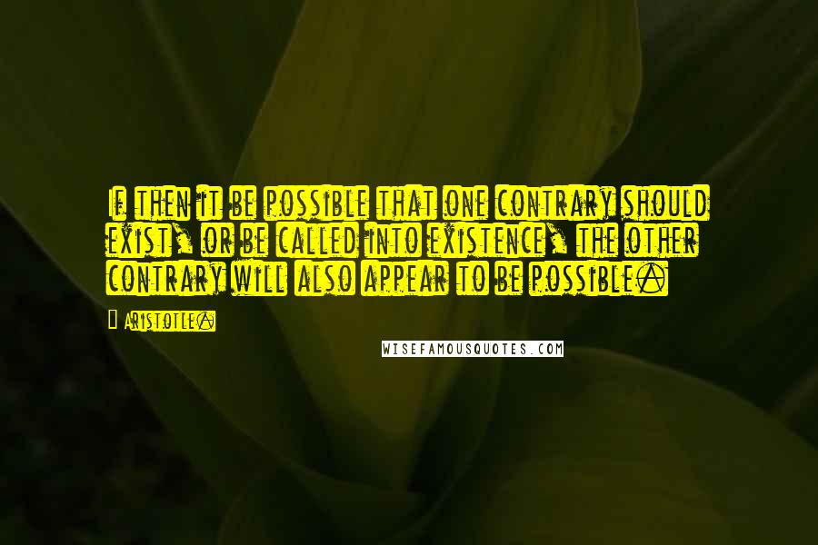 Aristotle. Quotes: If then it be possible that one contrary should exist, or be called into existence, the other contrary will also appear to be possible.